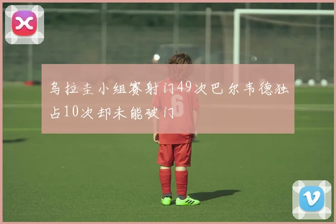 乌拉圭小组赛射门49次巴尔韦德独占10次却未能破门