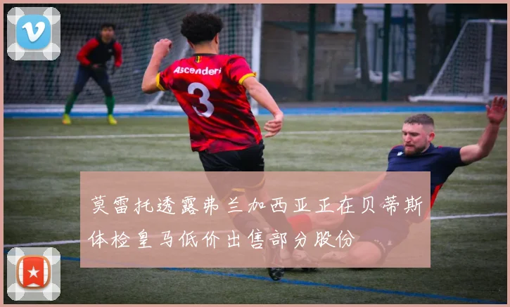 莫雷托透露弗兰加西亚正在贝蒂斯体检皇马低价出售部分股份