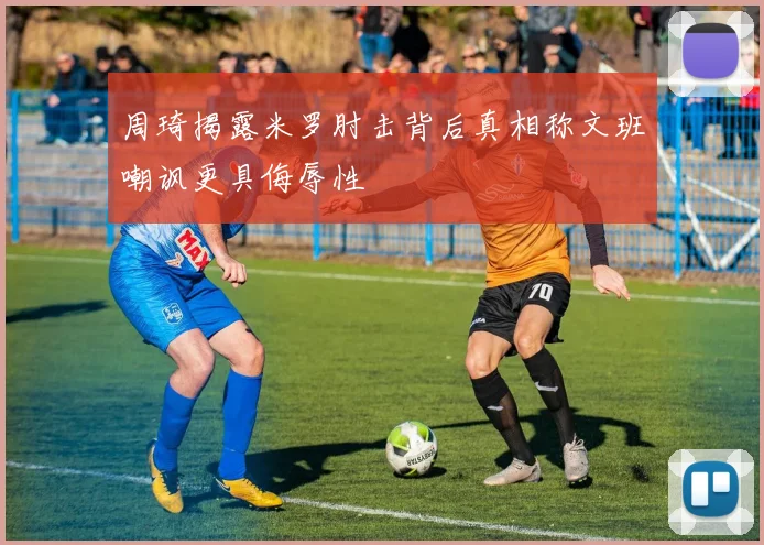 周琦揭露米罗肘击背后真相称文班嘲讽更具侮辱性