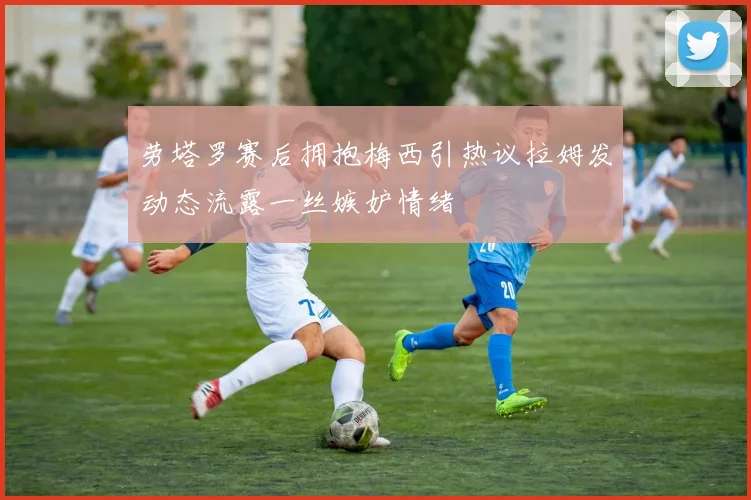 劳塔罗赛后拥抱梅西引热议拉姆发动态流露一丝嫉妒情绪
