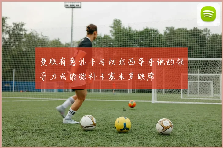 曼联有意扎卡与切尔西争夺他的领导力或能弥补卡塞米罗缺席