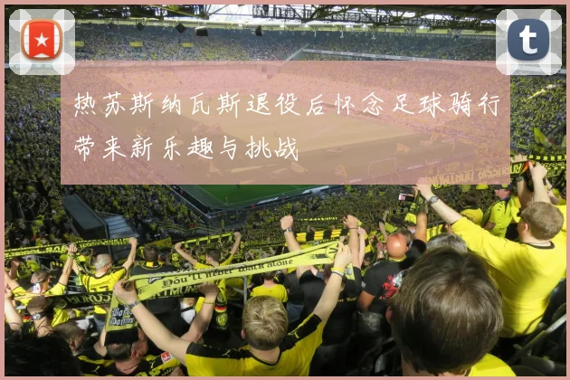 热苏斯纳瓦斯退役后怀念足球骑行带来新乐趣与挑战