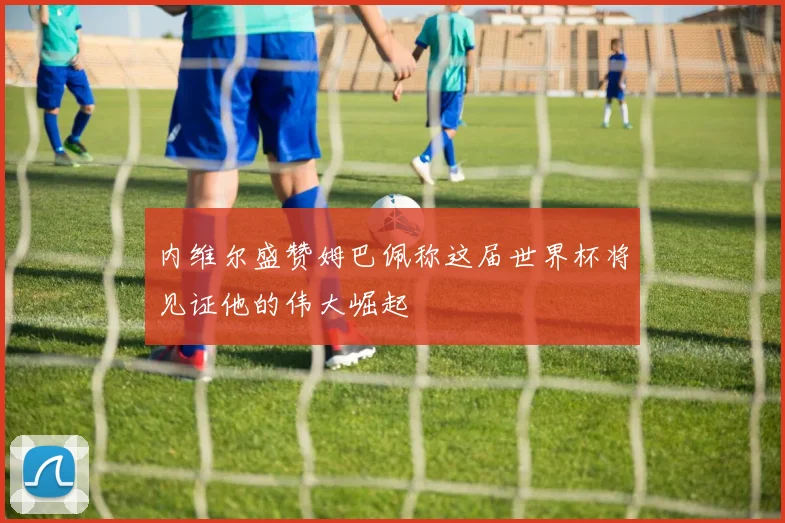 内维尔盛赞姆巴佩称这届世界杯将见证他的伟大崛起