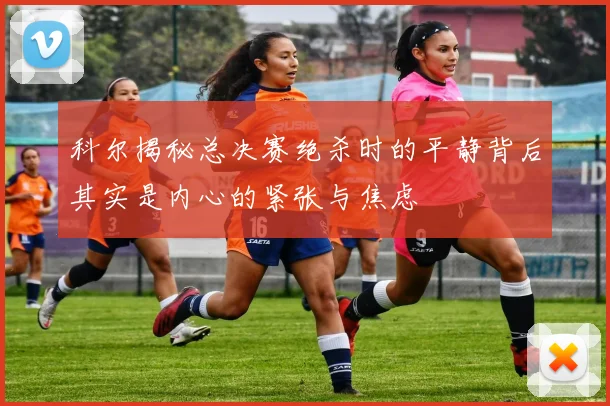 科尔揭秘总决赛绝杀时的平静背后其实是内心的紧张与焦虑