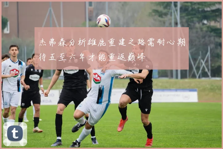 杰弗森分析雄鹿重建之路需耐心期待五至六年才能重返巅峰