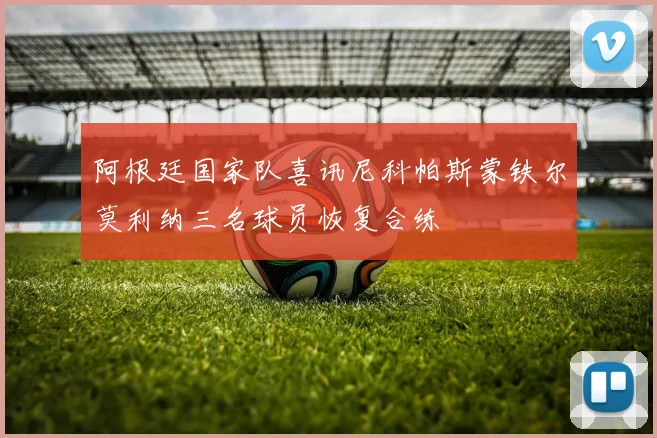 阿根廷国家队喜讯尼科帕斯蒙铁尔莫利纳三名球员恢复合练