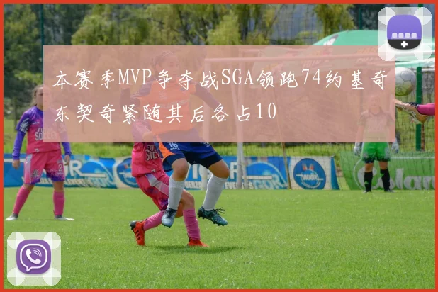 本赛季MVP争夺战SGA领跑74约基奇东契奇紧随其后各占10