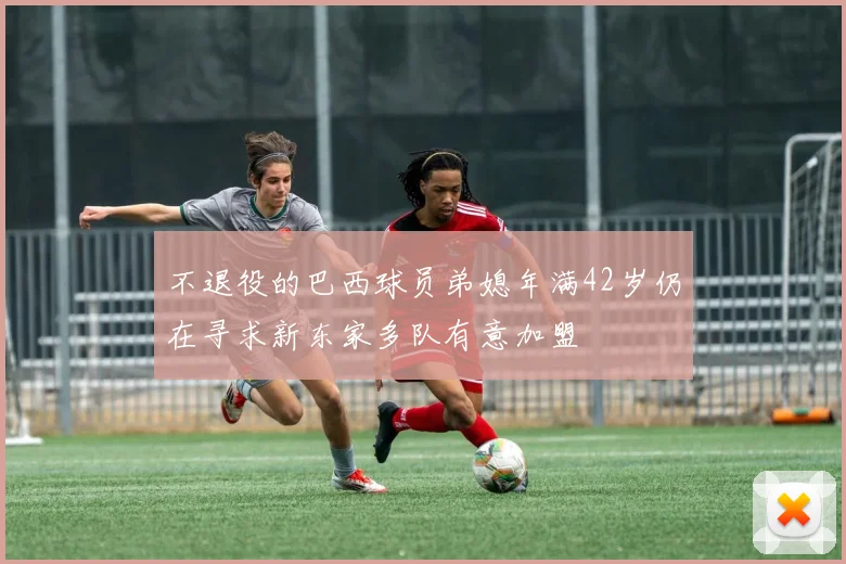 不退役的巴西球员弟媳年满42岁仍在寻求新东家多队有意加盟