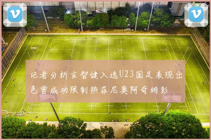 记者分析玄智健入选U23国足表现出色曾成功限制热菲尼奥阿奇姆彭