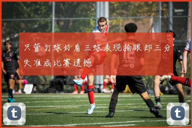 只管打球好看三球表现抢眼却三分失准成比赛遗憾