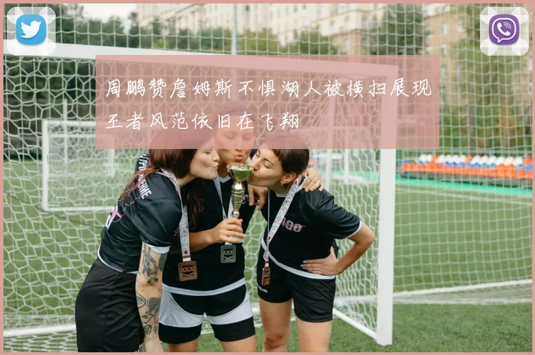 周鹏赞詹姆斯不惧湖人被横扫展现王者风范依旧在飞翔