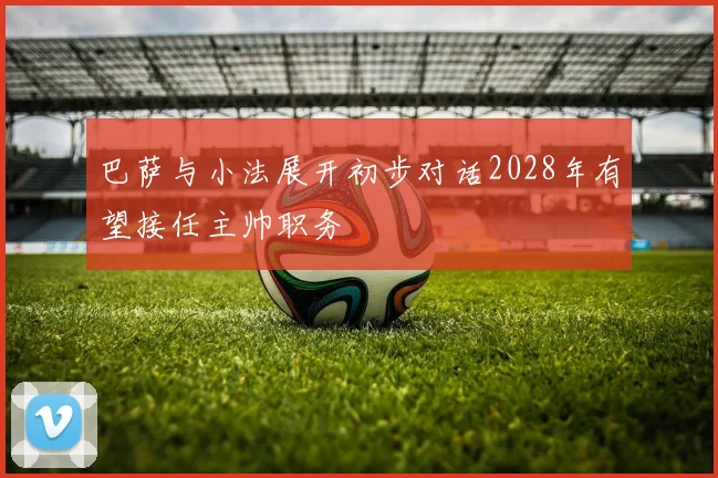 巴萨与小法展开初步对话2028年有望接任主帅职务