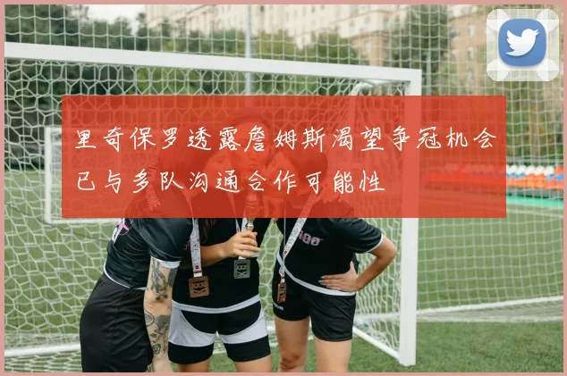 里奇保罗透露詹姆斯渴望争冠机会已与多队沟通合作可能性