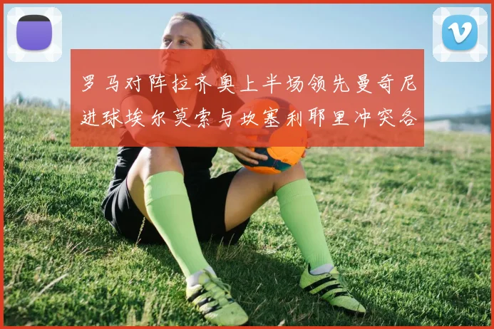 罗马对阵拉齐奥上半场领先曼奇尼进球埃尔莫索与坎塞利耶里冲突各领黄牌
