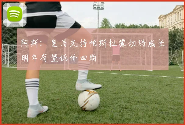 阿斯：皇马支持帕斯拉蒙切玛成长明年有望低价回购