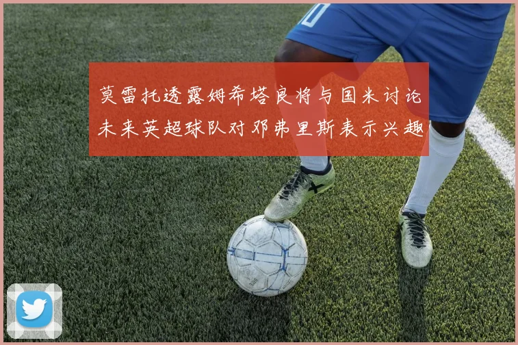 莫雷托透露姆希塔良将与国米讨论未来英超球队对邓弗里斯表示兴趣