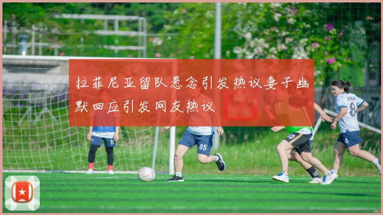 拉菲尼亚留队悬念引发热议妻子幽默回应引发网友热议