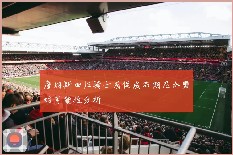 詹姆斯回归骑士或促成布朗尼加盟的可能性分析