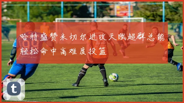 哈特盛赞米切尔进攻天赋超群总能轻松命中高难度投篮