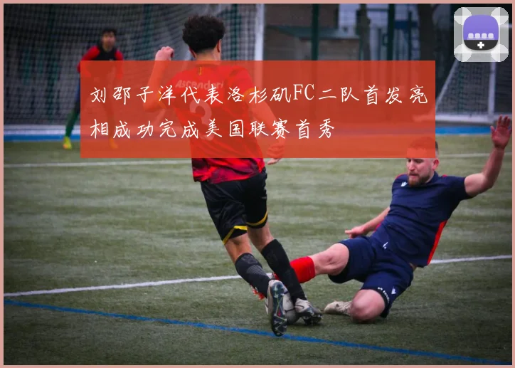 刘邵子洋代表洛杉矶FC二队首发亮相成功完成美国联赛首秀