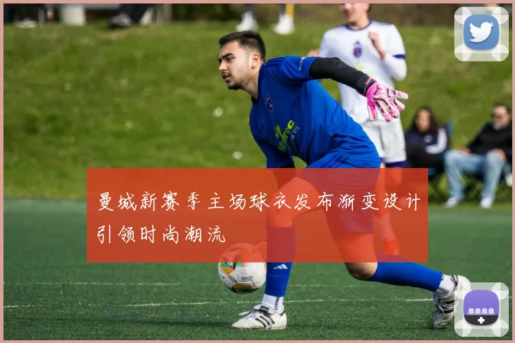 曼城新赛季主场球衣发布渐变设计引领时尚潮流
