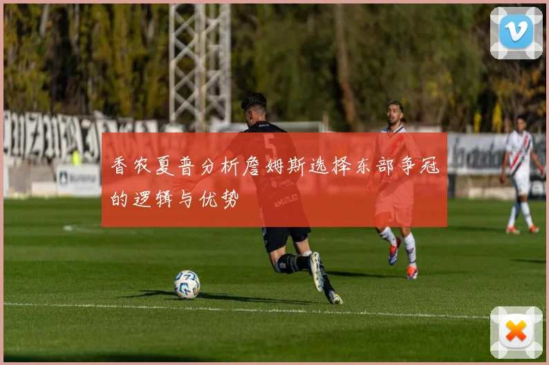 香农夏普分析詹姆斯选择东部争冠的逻辑与优势