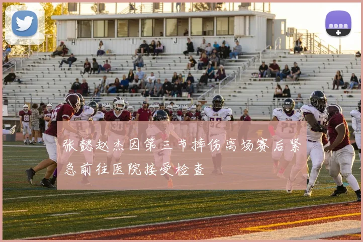 张懿赵杰因第三节摔伤离场赛后紧急前往医院接受检查