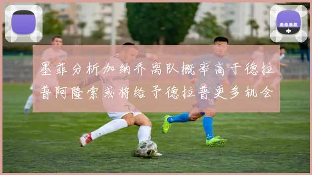 墨菲分析加纳乔离队概率高于德拉普阿隆索或将给予德拉普更多机会