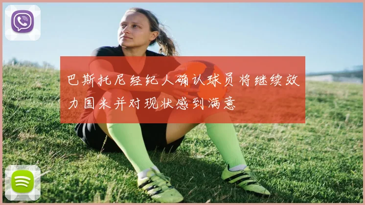 巴斯托尼经纪人确认球员将继续效力国米并对现状感到满意