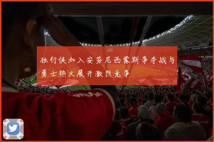 独行侠加入安芬尼西蒙斯争夺战与勇士热火展开激烈竞争