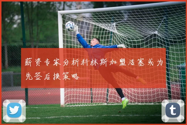 薪资专家分析科林斯加盟活塞或为先签后换策略