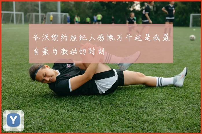 齐沃续约经纪人感慨万千这是我最自豪与激动的时刻