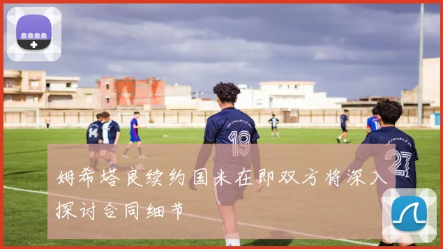 姆希塔良续约国米在即双方将深入探讨合同细节