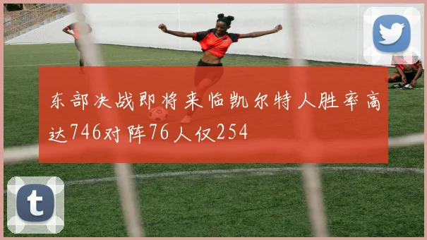 东部决战即将来临凯尔特人胜率高达746对阵76人仅254