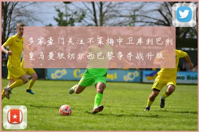 多家豪门关注不莱梅中卫库利巴利皇马曼联切尔西巴黎争夺战升级