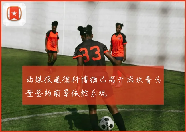 西媒报道德科博扬已离开诺坎普戈登签约前景依然乐观