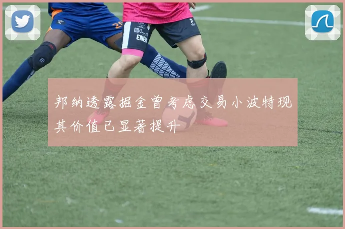 邦纳透露掘金曾考虑交易小波特现其价值已显著提升
