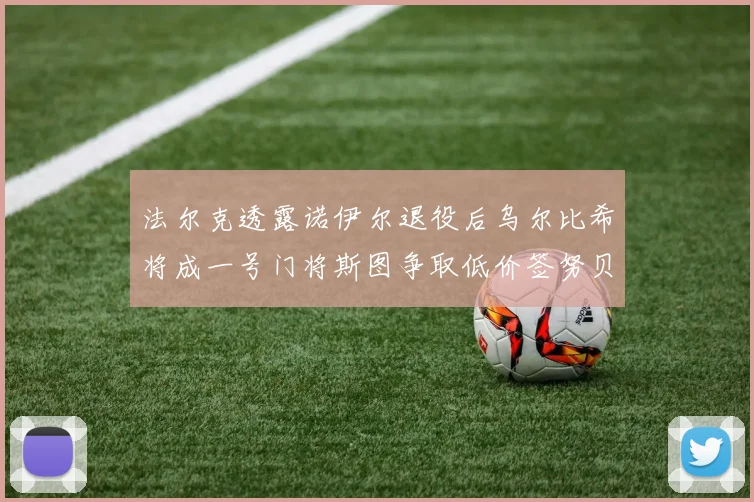 法尔克透露诺伊尔退役后乌尔比希将成一号门将斯图争取低价签努贝尔