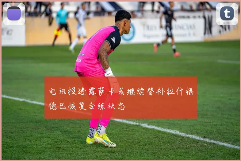 电讯报透露萨卡或继续替补拉什福德已恢复合练状态