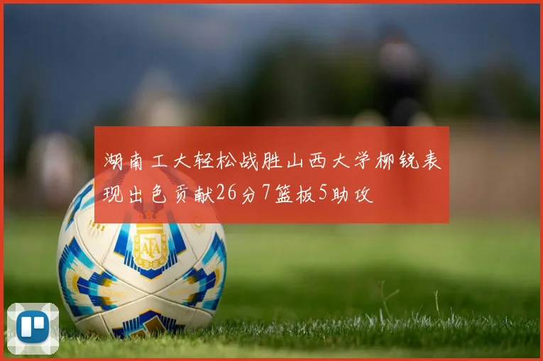 湖南工大轻松战胜山西大学柳锐表现出色贡献26分7篮板5助攻
