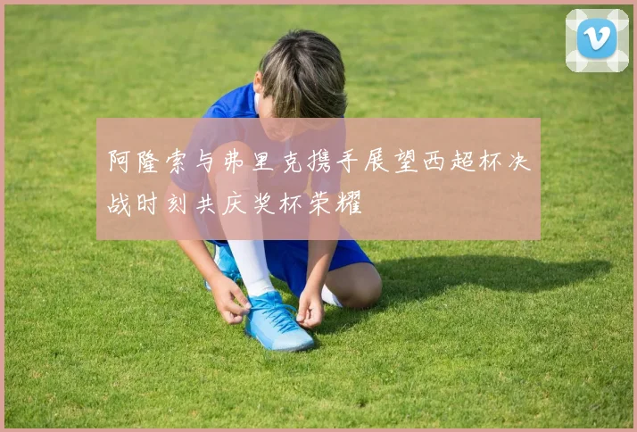 阿隆索与弗里克携手展望西超杯决战时刻共庆奖杯荣耀